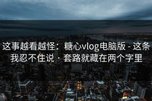 这事越看越怪：糖心vlog电脑版 - 这条我忍不住说 · 套路就藏在两个字里