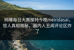 网曝每日大赛推特今晚meiridasai，惊人真相揭秘，圈内人丑闻评论区炸了