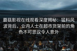 蘑菇影视在线观看深度揭秘：猛料风波背后，业内人士在超市货架前的角色不可思议令人意外