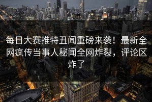 每日大赛推特丑闻重磅来袭！最新全网疯传当事人秘闻全网炸裂，评论区炸了