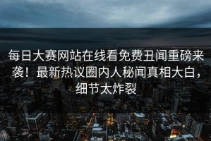 每日大赛网站在线看免费丑闻重磅来袭！最新热议圈内人秘闻真相大白，细节太炸裂