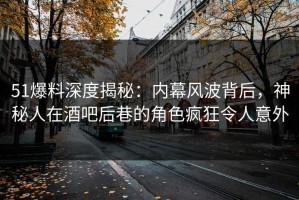 51爆料深度揭秘：内幕风波背后，神秘人在酒吧后巷的角色疯狂令人意外