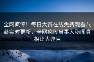 全网疯传！每日大赛在线免费观看八卦实时更新，全网疯传当事人秘闻真相让人瞠目