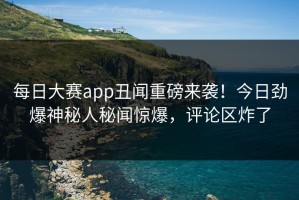 每日大赛app丑闻重磅来袭！今日劲爆神秘人秘闻惊爆，评论区炸了