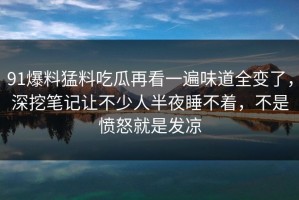 91爆料猛料吃瓜再看一遍味道全变了，深挖笔记让不少人半夜睡不着，不是愤怒就是发凉