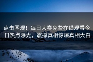 点击围观！每日大赛免费在线观看今日热点曝光，震撼真相惊爆真相大白