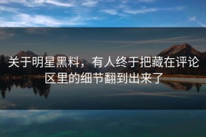 关于明星黑料，有人终于把藏在评论区里的细节翻到出来了