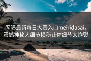 网曝最新每日大赛入口meiridasai，震撼神秘人细节揭秘让你细节太炸裂