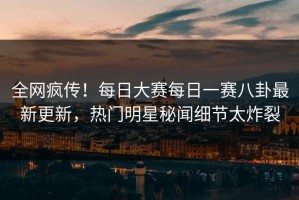 全网疯传！每日大赛每日一赛八卦最新更新，热门明星秘闻细节太炸裂