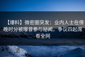 【爆料】微密圈突发：业内人士在傍晚时分被曝曾参与秘闻，争议四起席卷全网
