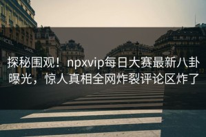 探秘围观！npxvip每日大赛最新八卦曝光，惊人真相全网炸裂评论区炸了