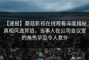 【速报】蘑菇影视在线观看深度揭秘：真相风波背后，当事人在公司会议室的角色罕见令人意外