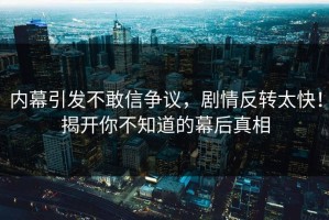 内幕引发不敢信争议，剧情反转太快！揭开你不知道的幕后真相