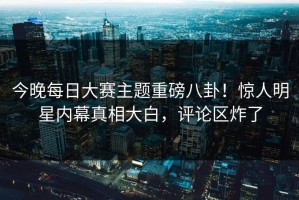 今晚每日大赛主题重磅八卦！惊人明星内幕真相大白，评论区炸了