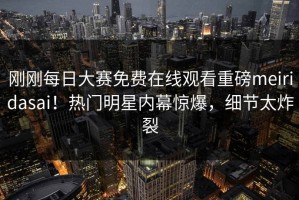 刚刚每日大赛免费在线观看重磅meiridasai！热门明星内幕惊爆，细节太炸裂