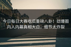 今日每日大赛吃瓜重磅八卦！劲爆圈内人内幕真相大白，细节太炸裂