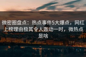 微密圈盘点：热点事件5大爆点，网红上榜理由极其令人轰动一时，微热点是啥