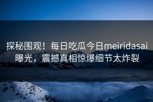 探秘围观！每日吃瓜今日meiridasai曝光，震撼真相惊爆细节太炸裂