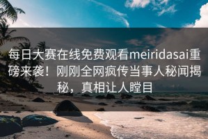 每日大赛在线免费观看meiridasai重磅来袭！刚刚全网疯传当事人秘闻揭秘，真相让人瞠目
