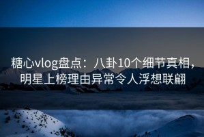 糖心vlog盘点：八卦10个细节真相，明星上榜理由异常令人浮想联翩