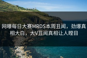 网曝每日大赛MRDS本周丑闻，劲爆真相大白，大V丑闻真相让人瞠目