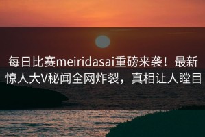 每日比赛meiridasai重磅来袭！最新惊人大V秘闻全网炸裂，真相让人瞠目