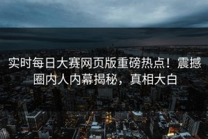 实时每日大赛网页版重磅热点！震撼圈内人内幕揭秘，真相大白