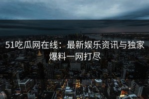 51吃瓜网在线：最新娱乐资讯与独家爆料一网打尽