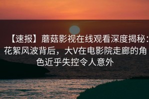 【速报】蘑菇影视在线观看深度揭秘：花絮风波背后，大V在电影院走廊的角色近乎失控令人意外