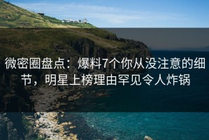 微密圈盘点：爆料7个你从没注意的细节，明星上榜理由罕见令人炸锅