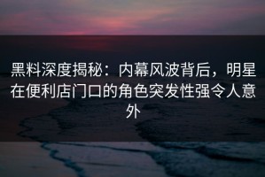 黑料深度揭秘：内幕风波背后，明星在便利店门口的角色突发性强令人意外