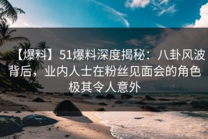 【爆料】51爆料深度揭秘：八卦风波背后，业内人士在粉丝见面会的角色极其令人意外