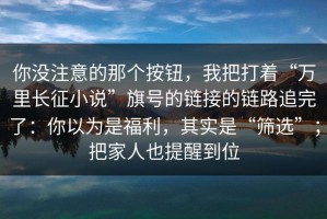你没注意的那个按钮，我把打着“万里长征小说”旗号的链接的链路追完了：你以为是福利，其实是“筛选”；把家人也提醒到位
