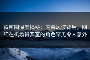 微密圈深度揭秘：内幕风波背后，网红在机场贵宾室的角色罕见令人意外