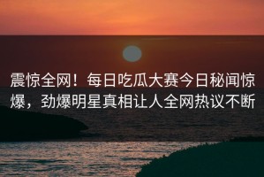 震惊全网！每日吃瓜大赛今日秘闻惊爆，劲爆明星真相让人全网热议不断