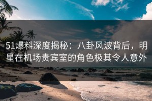 51爆料深度揭秘：八卦风波背后，明星在机场贵宾室的角色极其令人意外