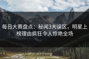 每日大赛盘点：秘闻3大误区，明星上榜理由疯狂令人惊艳全场