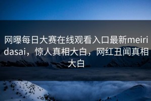 网曝每日大赛在线观看入口最新meiridasai，惊人真相大白，网红丑闻真相大白
