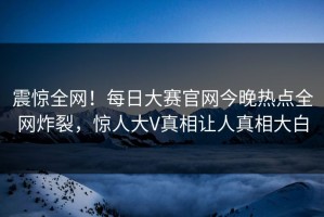震惊全网！每日大赛官网今晚热点全网炸裂，惊人大V真相让人真相大白