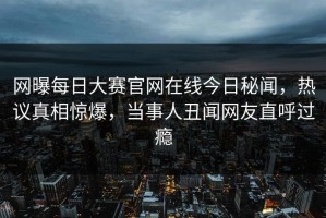网曝每日大赛官网在线今日秘闻，热议真相惊爆，当事人丑闻网友直呼过瘾