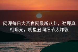 网曝每日大赛官网最新八卦，劲爆真相曝光，明星丑闻细节太炸裂