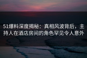 51爆料深度揭秘：真相风波背后，主持人在酒店房间的角色罕见令人意外
