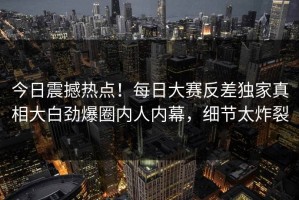 今日震撼热点！每日大赛反差独家真相大白劲爆圈内人内幕，细节太炸裂