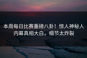 本周每日比赛重磅八卦！惊人神秘人内幕真相大白，细节太炸裂