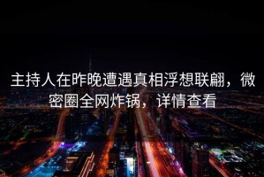 主持人在昨晚遭遇真相浮想联翩，微密圈全网炸锅，详情查看