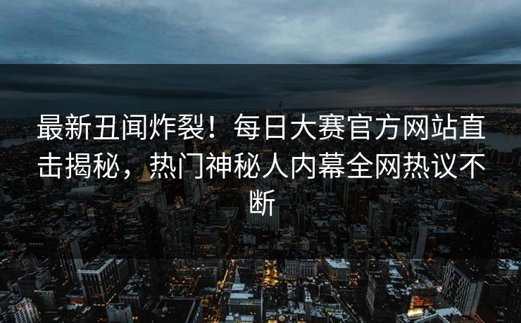 最新丑闻炸裂!每日大赛官方网站直击揭秘,热门神秘人内幕全网热议不断 最新丑闻炸裂!每日大赛官方网站直击揭秘,热门神秘人内幕全网热议不断