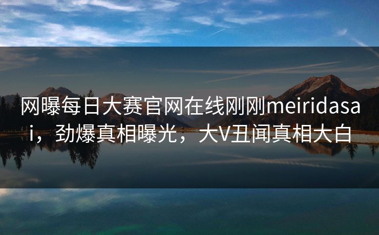 网曝每日大赛官网在线刚刚meiridasai，劲爆真相曝光，大V丑闻真相大白