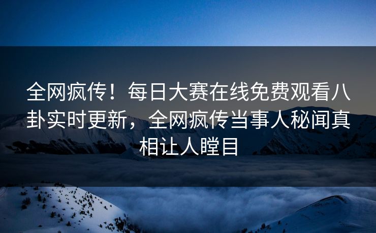 全网疯传！每日大赛在线免费观看八卦实时更新，全网疯传当事人秘闻真相让人瞠目