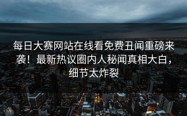 每日大赛网站在线看免费丑闻重磅来袭！最新热议圈内人秘闻真相大白，细节太炸裂