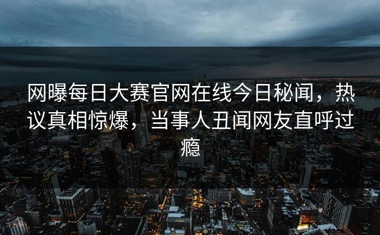 网曝每日大赛官网在线今日秘闻，热议真相惊爆，当事人丑闻网友直呼过瘾